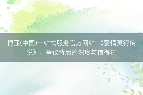 博亚(中国)一站式服务官方网站 《爱情莫得传说》：争议背后的深度与信得过
