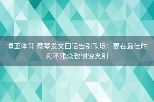 博亚体育 蔡琴发文回话告别歌坛：要在最佳时和不雅众致谢说念别