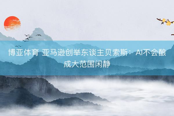 博亚体育 亚马逊创举东谈主贝索斯：AI不会酿成大范围闲静