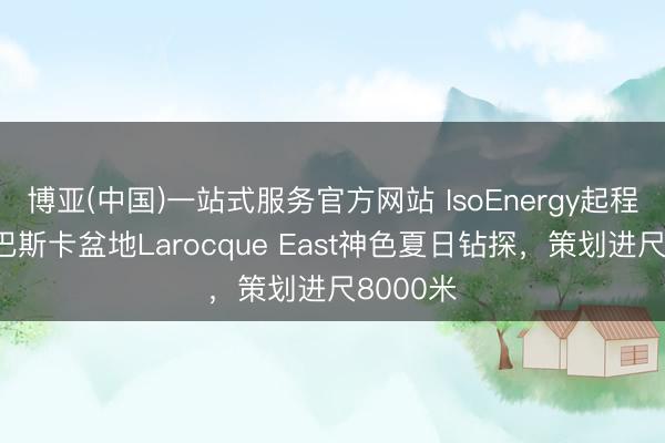 博亚(中国)一站式服务官方网站 IsoEnergy起程点阿萨巴斯卡盆地Larocque East神色夏日钻探，策划进尺8000米