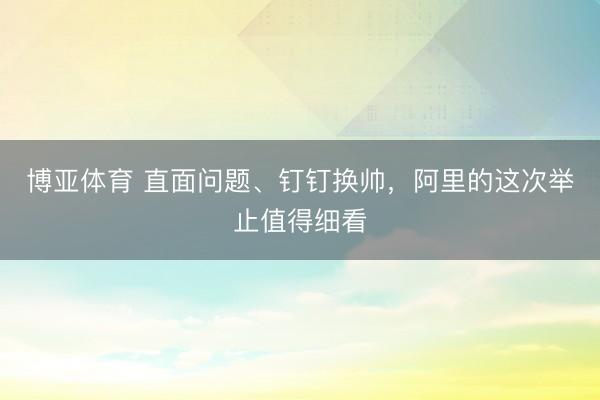 博亚体育 直面问题、钉钉换帅，阿里的这次举止值得细看