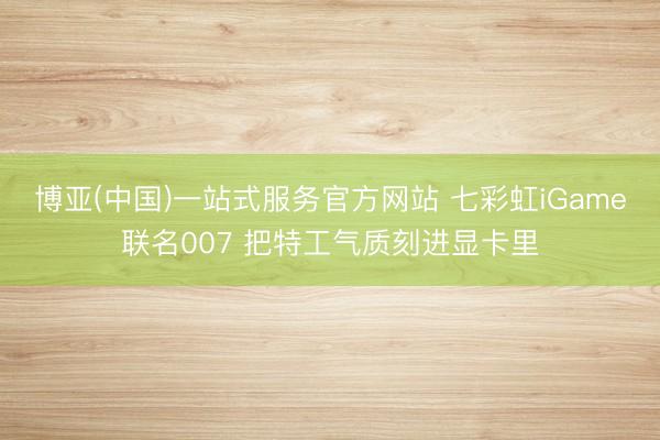 博亚(中国)一站式服务官方网站 七彩虹iGame联名007 把特工气质刻进显卡里