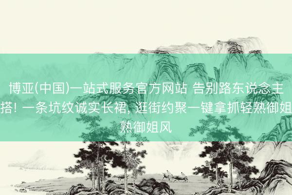 博亚(中国)一站式服务官方网站 告别路东说念主穿搭! 一条坑纹诚实长裙， 逛街约聚一键拿抓轻熟御姐风