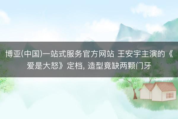 博亚(中国)一站式服务官方网站 王安宇主演的《爱是大怒》定档， 造型竟缺两颗门牙