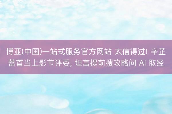 博亚(中国)一站式服务官方网站 太信得过! 辛芷蕾首当上影节评委， 坦言提前搜攻略问 AI 取经