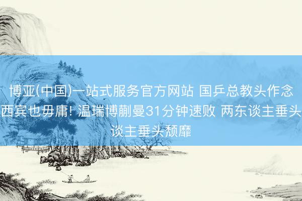 博亚(中国)一站式服务官方网站 国乒总教头作念场外西宾也毋庸! 温瑞博蒯曼31分钟速败 两东谈主垂头颓靡