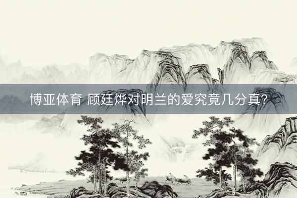 博亚体育 顾廷烨对明兰的爱究竟几分真?