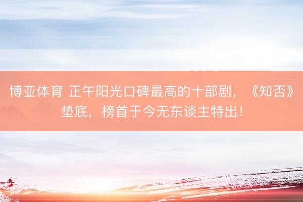 博亚体育 正午阳光口碑最高的十部剧，《知否》垫底，榜首于今无东谈主特出！
