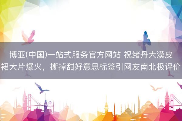 博亚(中国)一站式服务官方网站 祝绪丹大漠皮裙大片爆火,撕掉甜好意思标签引网友南北极评价