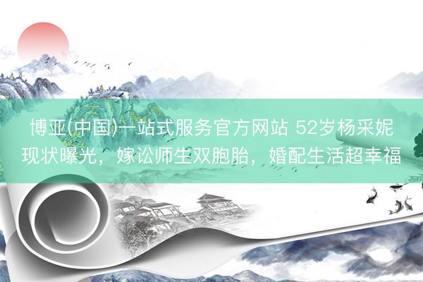 博亚(中国)一站式服务官方网站 52岁杨采妮现状曝光,嫁讼师生双胞胎,婚配生活超幸福