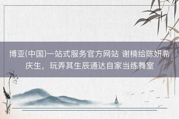 博亚(中国)一站式服务官方网站 谢楠给陈妍希庆生，玩弄其生辰通达自家当练舞室