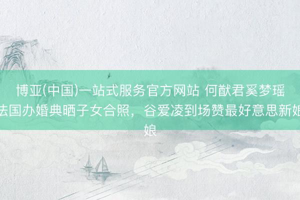 博亚(中国)一站式服务官方网站 何猷君奚梦瑶法国办婚典晒子女合照，谷爱凌到场赞最好意思新娘