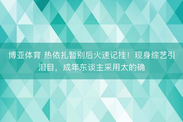 博亚体育 热依扎暂别后火速记挂！现身综艺引泪目，成年东谈主采用太的确
