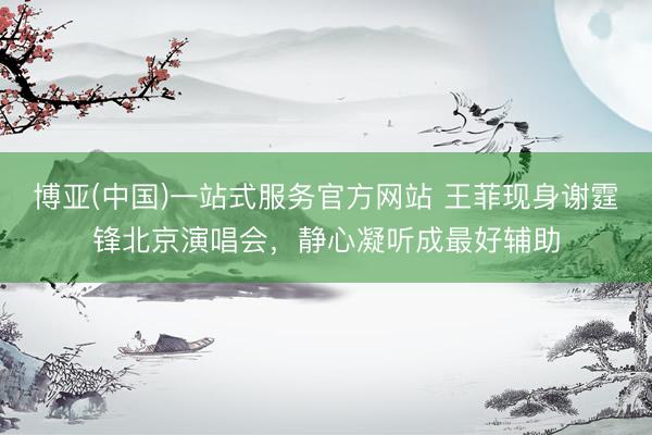博亚(中国)一站式服务官方网站 王菲现身谢霆锋北京演唱会,静心凝听成最好辅助