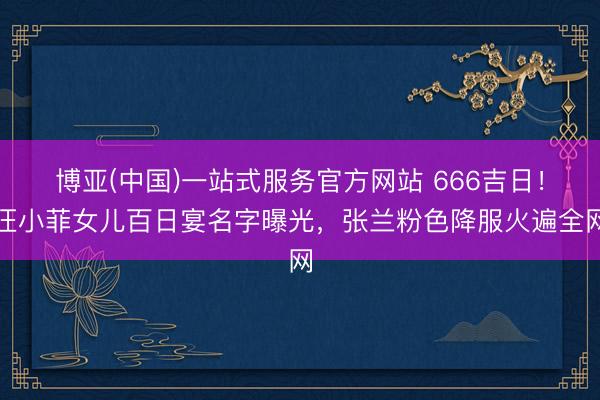 博亚(中国)一站式服务官方网站 666吉日！汪小菲女儿百日宴名字曝光，张兰粉色降服火遍全网