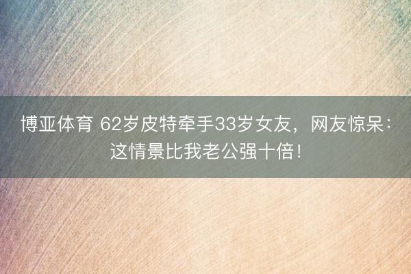 博亚体育 62岁皮特牵手33岁女友，网友惊呆：这情景比我老公强十倍！