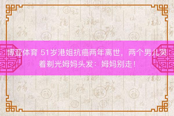 博亚体育 51岁港姐抗癌两年离世，两个男儿哭着剃光姆妈头发：姆妈别走！