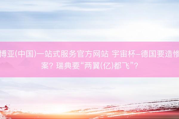 博亚(中国)一站式服务官方网站 宇宙杯-德国要造惨案? 瑞典要“两翼(亿)都飞”?