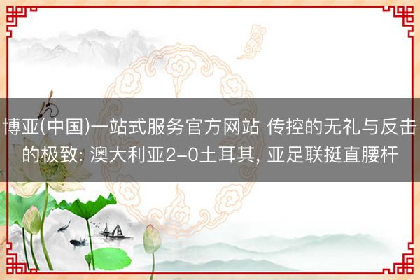 博亚(中国)一站式服务官方网站 传控的无礼与反击的极致: 澳大利亚2-0土耳其， 亚足联挺直腰杆