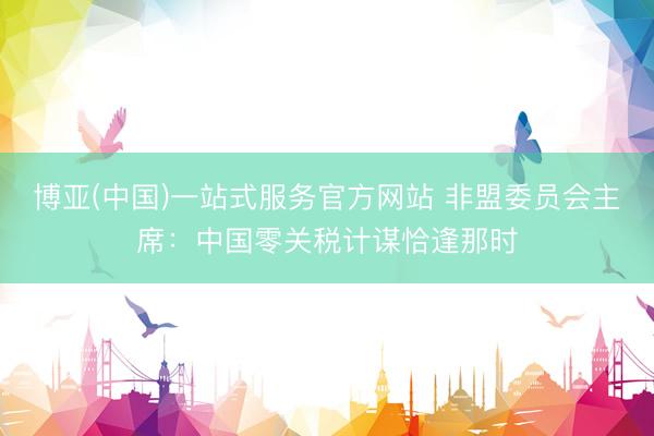 博亚(中国)一站式服务官方网站 非盟委员会主席：中国零关税计谋恰逢那时