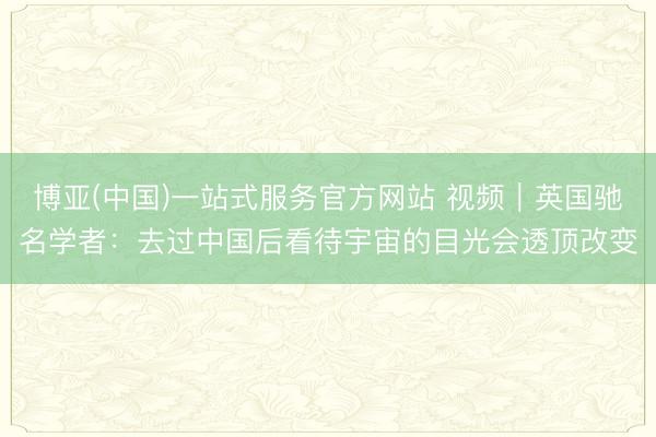 博亚(中国)一站式服务官方网站 视频｜英国驰名学者：去过中国后看待宇宙的目光会透顶改变