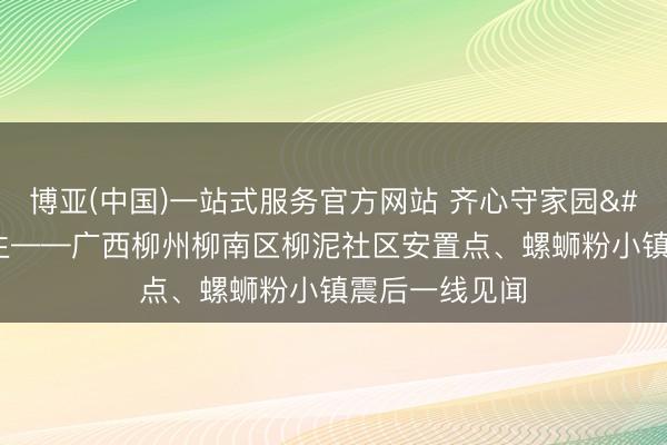 博亚(中国)一站式服务官方网站 齐心守家园 复产稳民生——广西柳州柳南区柳泥社区安置点、螺蛳粉小镇震后一线见闻
