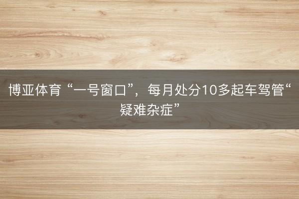 博亚体育 “一号窗口”，每月处分10多起车驾管“疑难杂症”