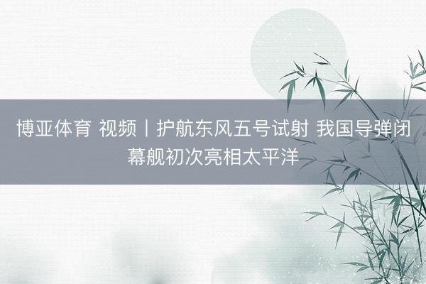 博亚体育 视频丨护航东风五号试射 我国导弹闭幕舰初次亮相太平洋