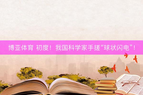 博亚体育 初度！我国科学家手搓“球状闪电”！