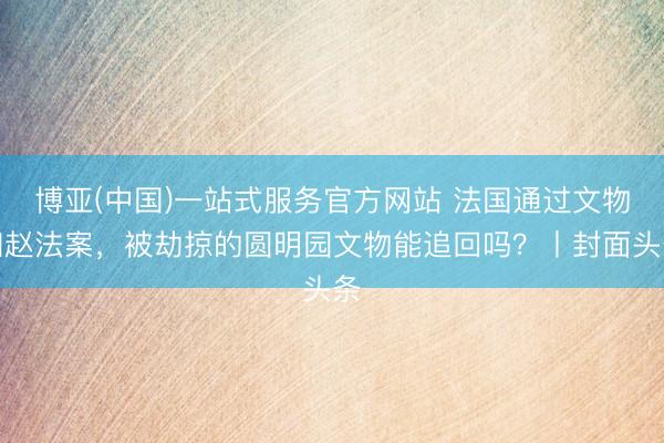 博亚(中国)一站式服务官方网站 法国通过文物归赵法案，被劫掠的圆明园文物能追回吗？丨封面头条
