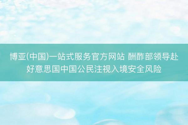 博亚(中国)一站式服务官方网站 酬酢部领导赴好意思国中国公民注视入境安全风险