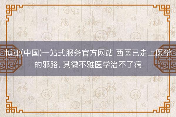 博亚(中国)一站式服务官方网站 西医已走上医学的邪路, 其微不雅医学治不了病