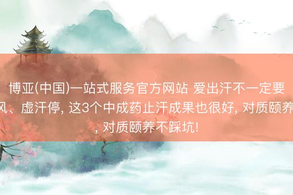 博亚(中国)一站式服务官方网站 爱出汗不一定要用玉屏风、虚汗停， 这3个中成药止汗成果也很好， 对质颐养不踩坑!