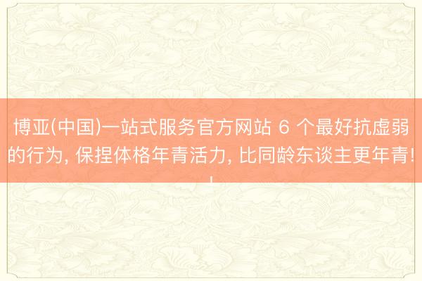 博亚(中国)一站式服务官方网站 6 个最好抗虚弱的行为， 保捏体格年青活力， 比同龄东谈主更年青!