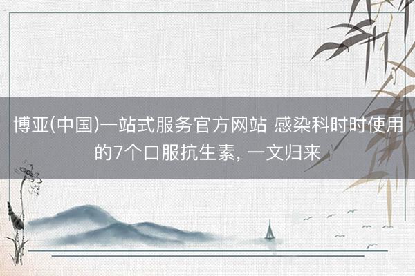 博亚(中国)一站式服务官方网站 感染科时时使用的7个口服抗生素， 一文归来