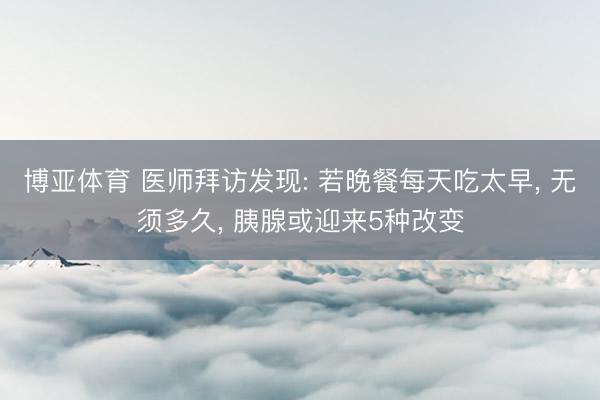 博亚体育 医师拜访发现: 若晚餐每天吃太早， 无须多久， 胰腺或迎来5种改变