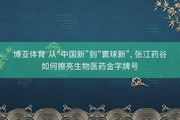 博亚体育 从“中国新”到“寰球新”， 张江药谷如何擦亮生物医药金字牌号