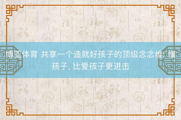 博亚体育 共享一个造就好孩子的顶级念念维: 懂孩子， 比爱孩子更进击