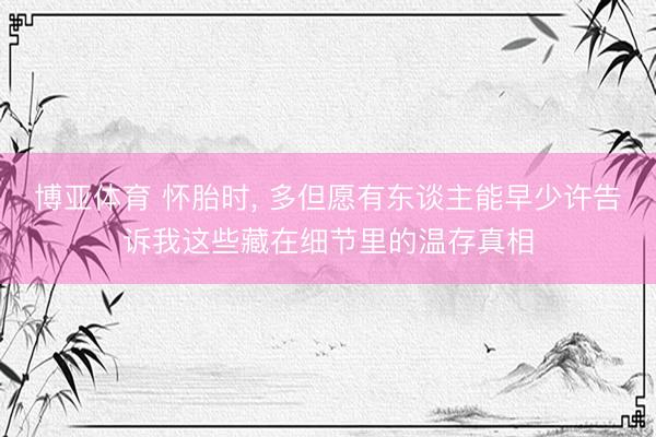 博亚体育 怀胎时， 多但愿有东谈主能早少许告诉我这些藏在细节里的温存真相