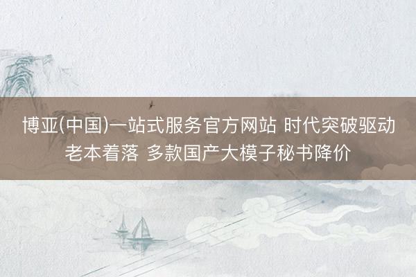 博亚(中国)一站式服务官方网站 时代突破驱动老本着落 多款国产大模子秘书降价