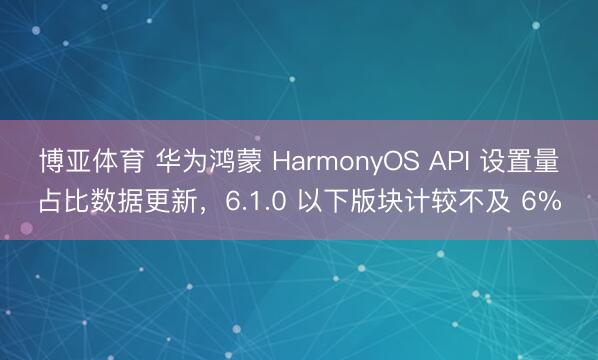 博亚体育 华为鸿蒙 HarmonyOS API 设置量占比数据更新，6.1.0 以下版块计较不及 6%
