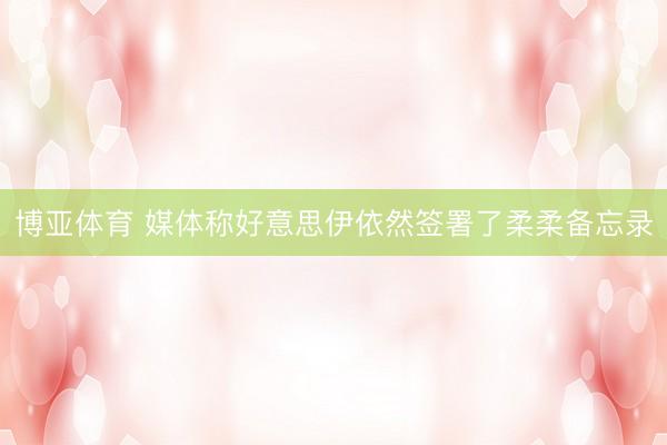 博亚体育 媒体称好意思伊依然签署了柔柔备忘录