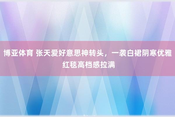 博亚体育 张天爱好意思神转头，一袭白裙阴寒优雅 红毯高档感拉满