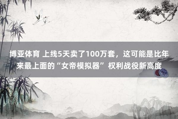 博亚体育 上线5天卖了100万套，这可能是比年来最上面的“女帝模拟器” 权利战役新高度