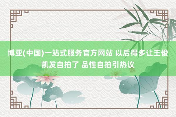博亚(中国)一站式服务官方网站 以后得多让王俊凯发自拍了 品性自拍引热议