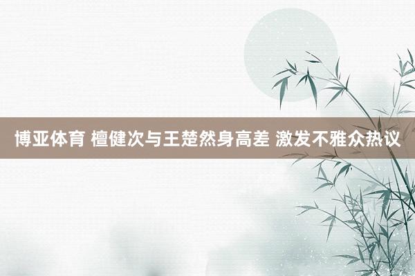 博亚体育 檀健次与王楚然身高差 激发不雅众热议