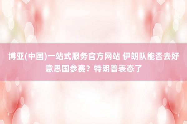 博亚(中国)一站式服务官方网站 伊朗队能否去好意思国参赛？特朗普表态了