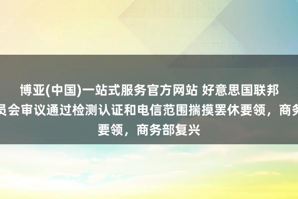 博亚(中国)一站式服务官方网站 好意思国联邦通讯委员会审议通过检测认证和电信范围揣摸罢休要领，商务部复兴