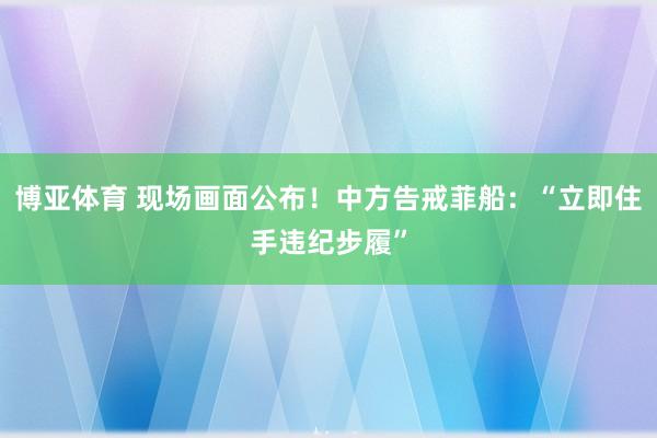 博亚体育 现场画面公布！中方告戒菲船：“立即住手违纪步履”