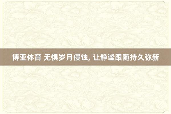 博亚体育 无惧岁月侵蚀， 让静谧跟随持久弥新